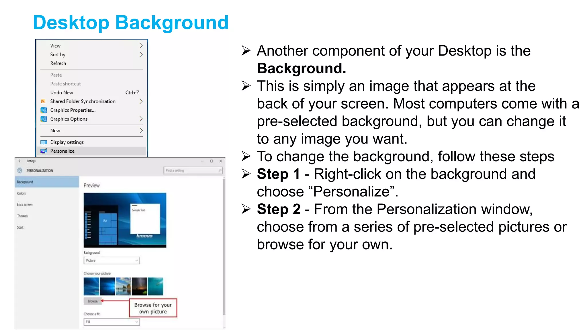 Desktop Background
 Another component of your Desktop is the
Background.
 This is simply an image that appears at the
back of your screen. Most computers come with a
pre-selected background, but you can change it
to any image you want.
 To change the background, follow these steps
 Step 1 - Right-click on the background and
choose “Personalize”.
 Step 2 - From the Personalization window,
choose from a series of pre-selected pictures or
browse for your own.
 