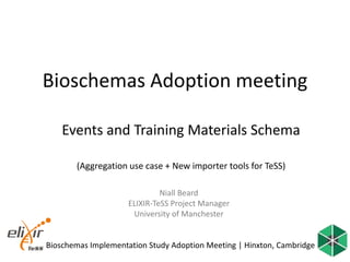 Bioschemas Implementation Study Adoption Meeting | Hinxton, Cambridge
Bioschemas Adoption meeting
Events and Training Materials Schema
(Aggregation use case + New importer tools for TeSS)
Niall Beard
ELIXIR-TeSS Project Manager
University of Manchester
 