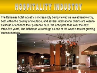 The Bahamas hotel industry is increasingly being viewed as investment-worthy, both within the country and outside, and several international chains are keen to establish or enhance their presence here. We anticipate that, over the next three-five years, The Bahamas will emerge as one of the world’s fastest growing tourism markets. HOSPITALITY INDUSTRY 