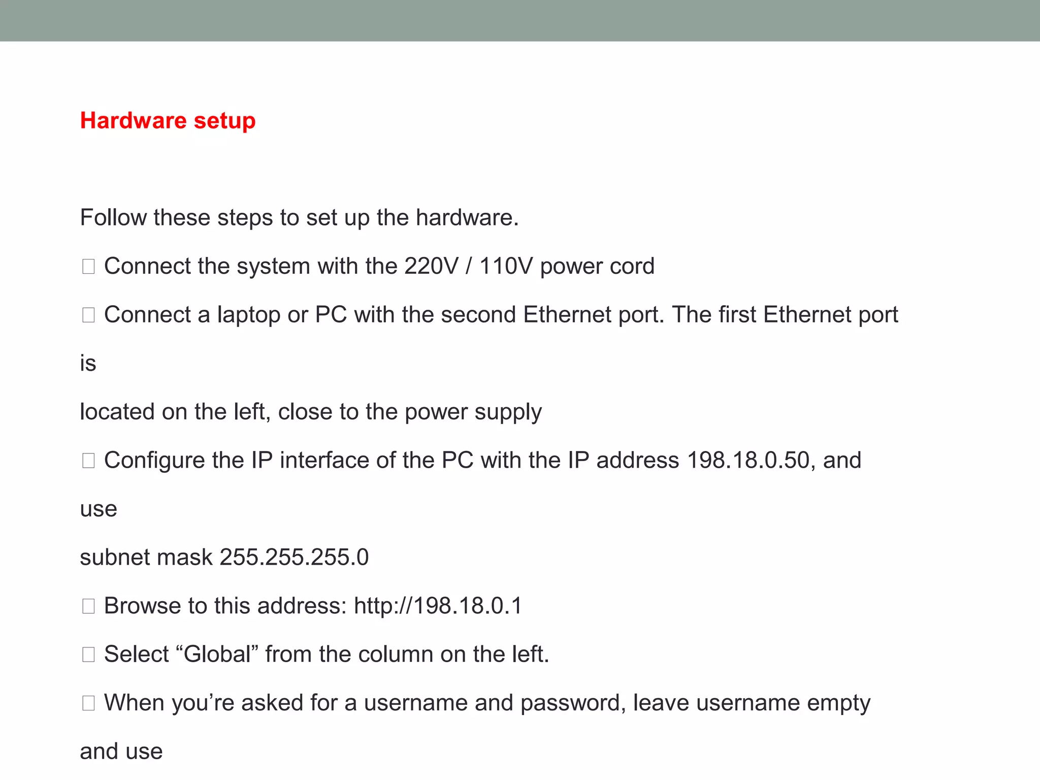 Hardware setup



Follow these steps to set up the hardware.

 Connect the system with the 220V / 110V power cord

 Connect a laptop or PC with the second Ethernet port. The first Ethernet port

is

located on the left, close to the power supply

 Configure the IP interface of the PC with the IP address 198.18.0.50, and

use

subnet mask 255.255.255.0

 Browse to this address: http://198.18.0.1

 Select “Global” from the column on the left.

 When you’re asked for a username and password, leave username empty

and use
 