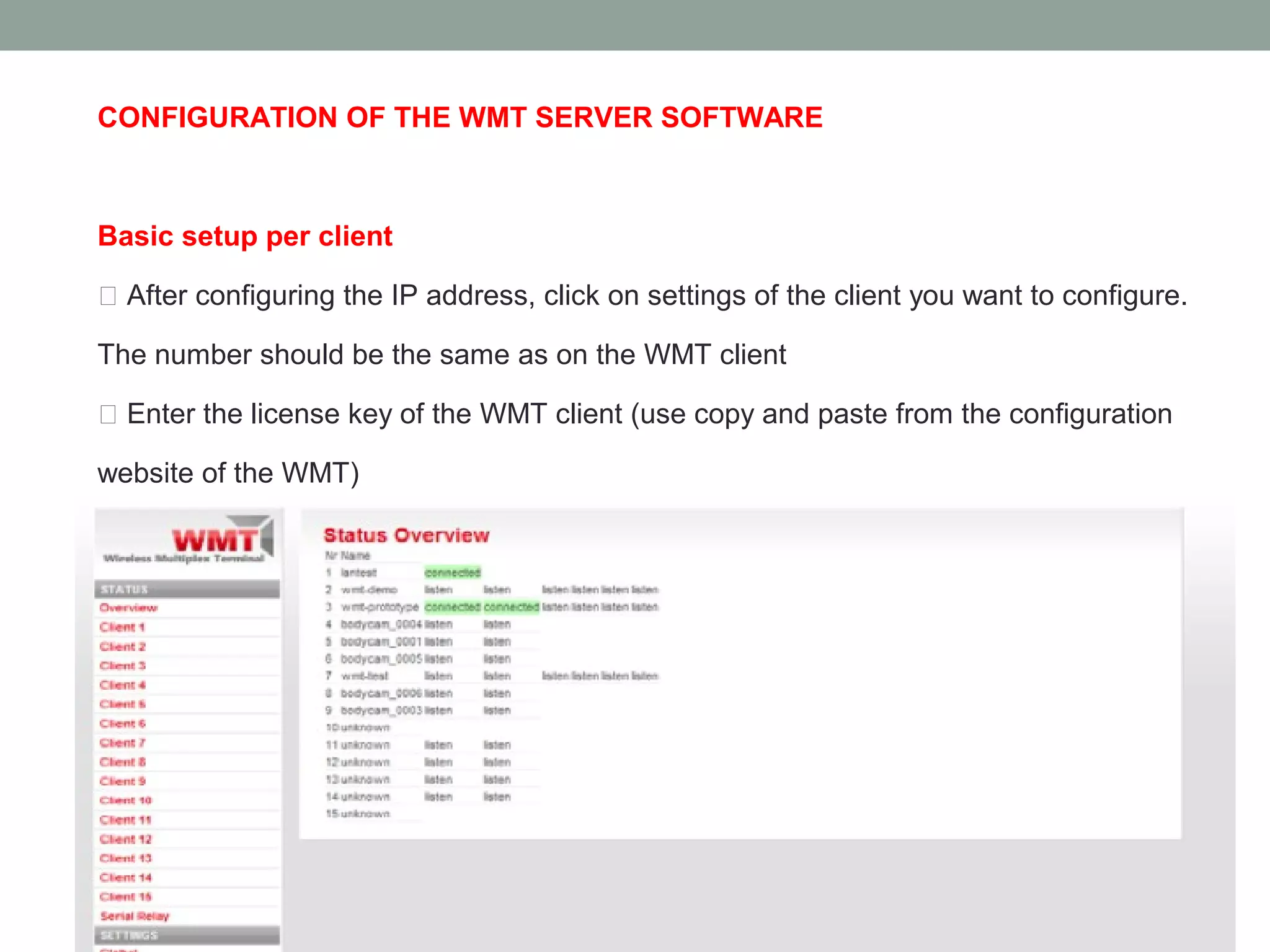 CONFIGURATION OF THE WMT SERVER SOFTWARE



Basic setup per client

 After configuring the IP address, click on settings of the client you want to configure.

The number should be the same as on the WMT client

 Enter the license key of the WMT client (use copy and paste from the configuration

website of the WMT)

 Leave all other settings on default.
 Press “Save” and browse to “Overview”. As soon the WMT client connects,
listening should turn into connected.
 