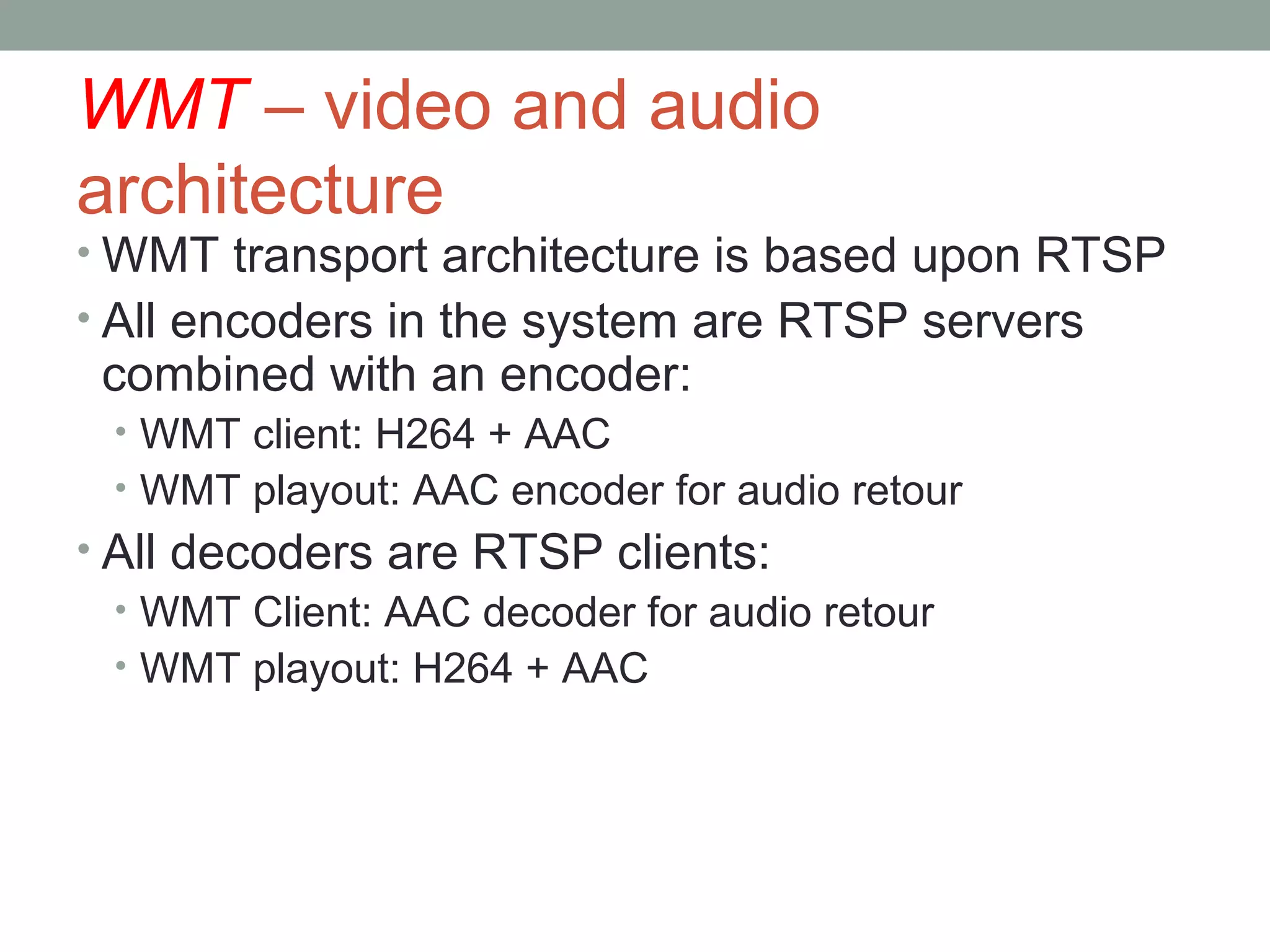 WMT – video and audio
architecture
• WMT transport architecture is based upon RTSP
• All encoders in the system are RTSP servers
 combined with an encoder:
 • WMT client: H264 + AAC
 • WMT playout: AAC encoder for audio retour
• All decoders are RTSP clients:
  • WMT Client: AAC decoder for audio retour
  • WMT playout: H264 + AAC
 