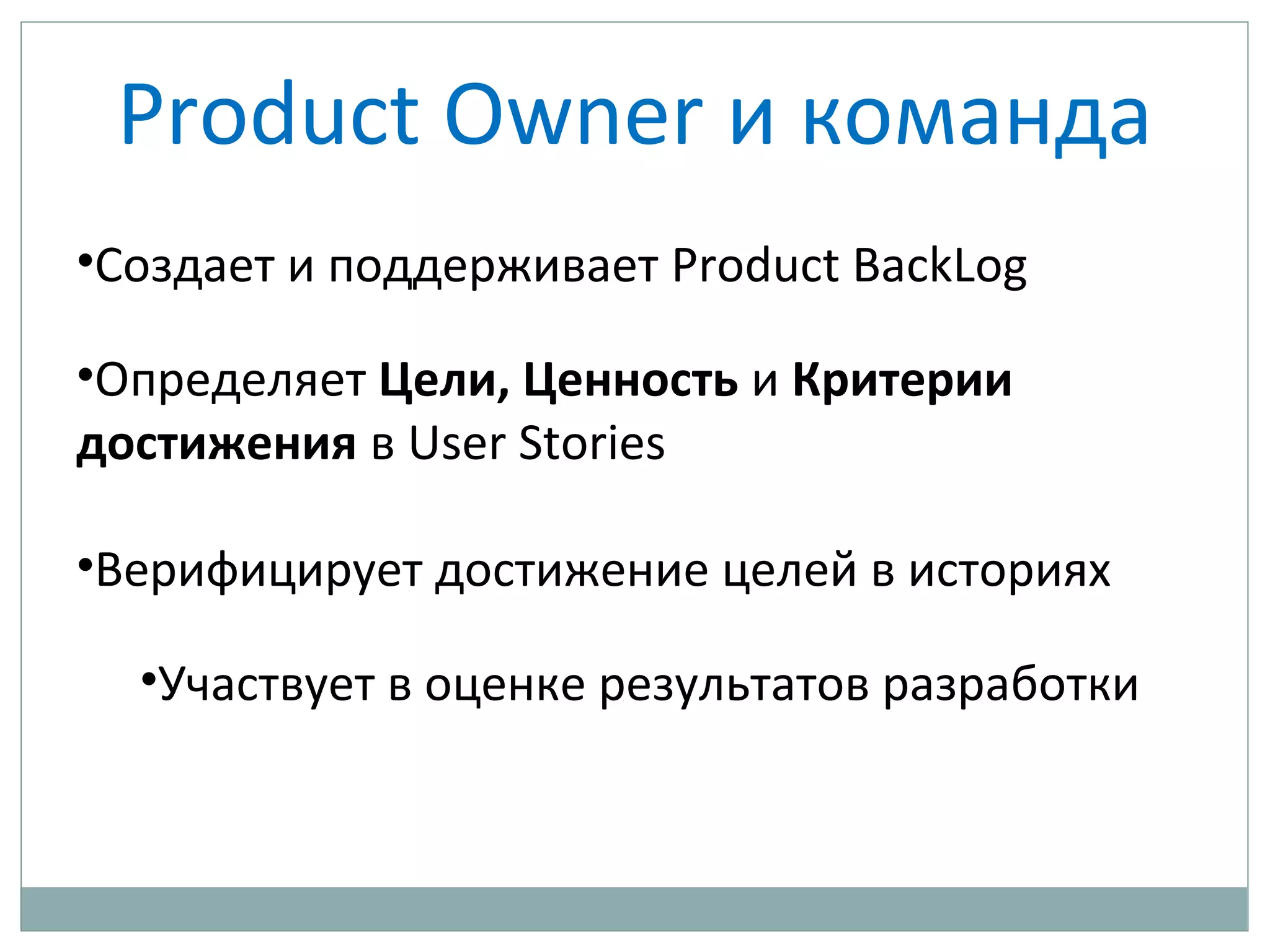 Product Owner и команда
•Создает и поддерживает Product BackLog
•Определяет Цели, Ценность и Критерии
достижения в User Stories
•Верифицирует достижение целей в историях
•Участвует в оценке результатов разработки
 