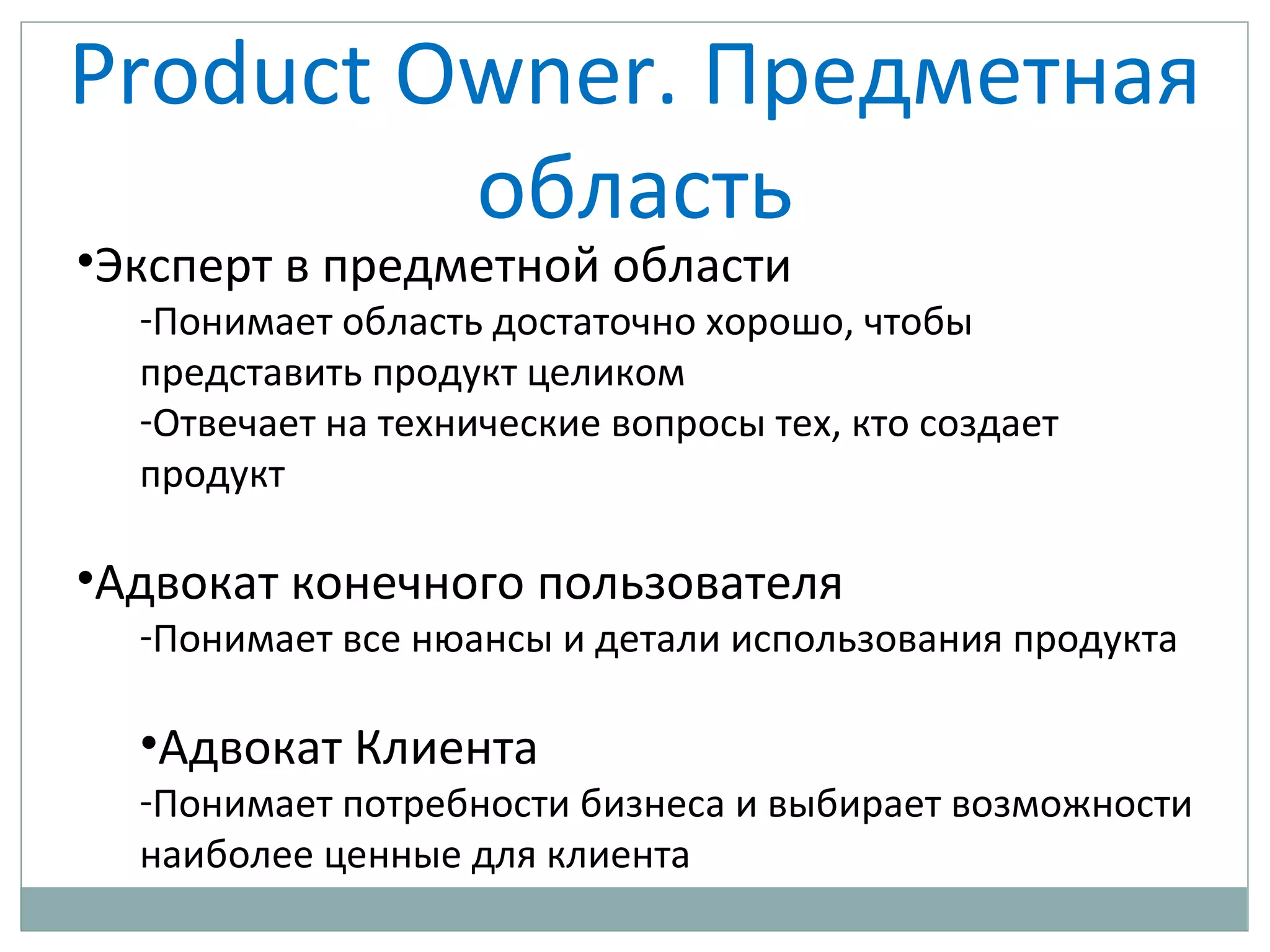 Product Owner. Предметная
область
•Эксперт в предметной области
-Понимает область достаточно хорошо, чтобы
представить продукт целиком
-Отвечает на технические вопросы тех, кто создает
продукт
•Адвокат конечного пользователя
-Понимает все нюансы и детали использования продукта
•Адвокат Клиента
-Понимает потребности бизнеса и выбирает возможности
наиболее ценные для клиента
 