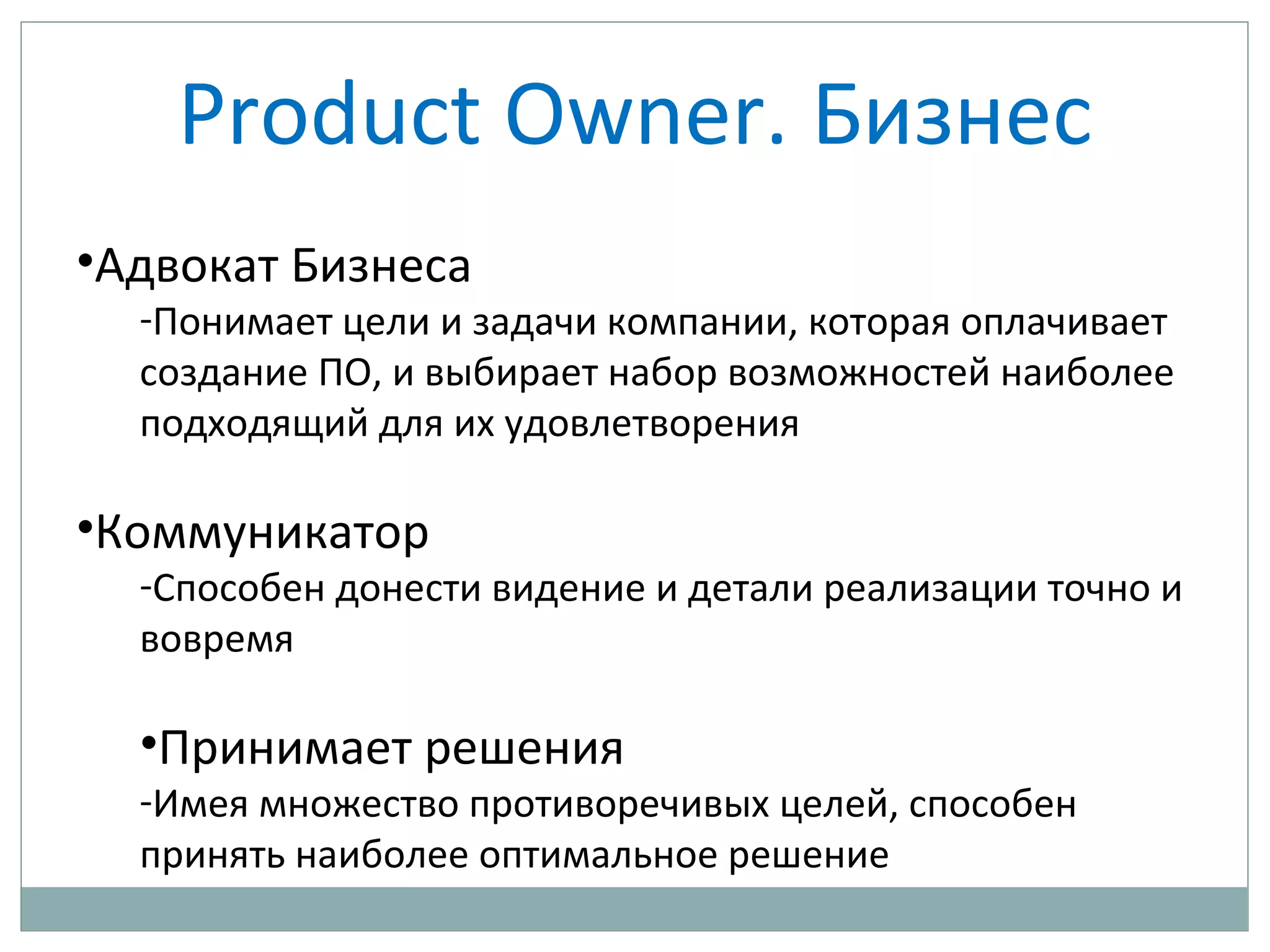 Product Owner. Бизнес
•Адвокат Бизнеса
-Понимает цели и задачи компании, которая оплачивает
создание ПО, и выбирает набор возможностей наиболее
подходящий для их удовлетворения
•Коммуникатор
-Способен донести видение и детали реализации точно и
вовремя
•Принимает решения
-Имея множество противоречивых целей, способен
принять наиболее оптимальное решение
 