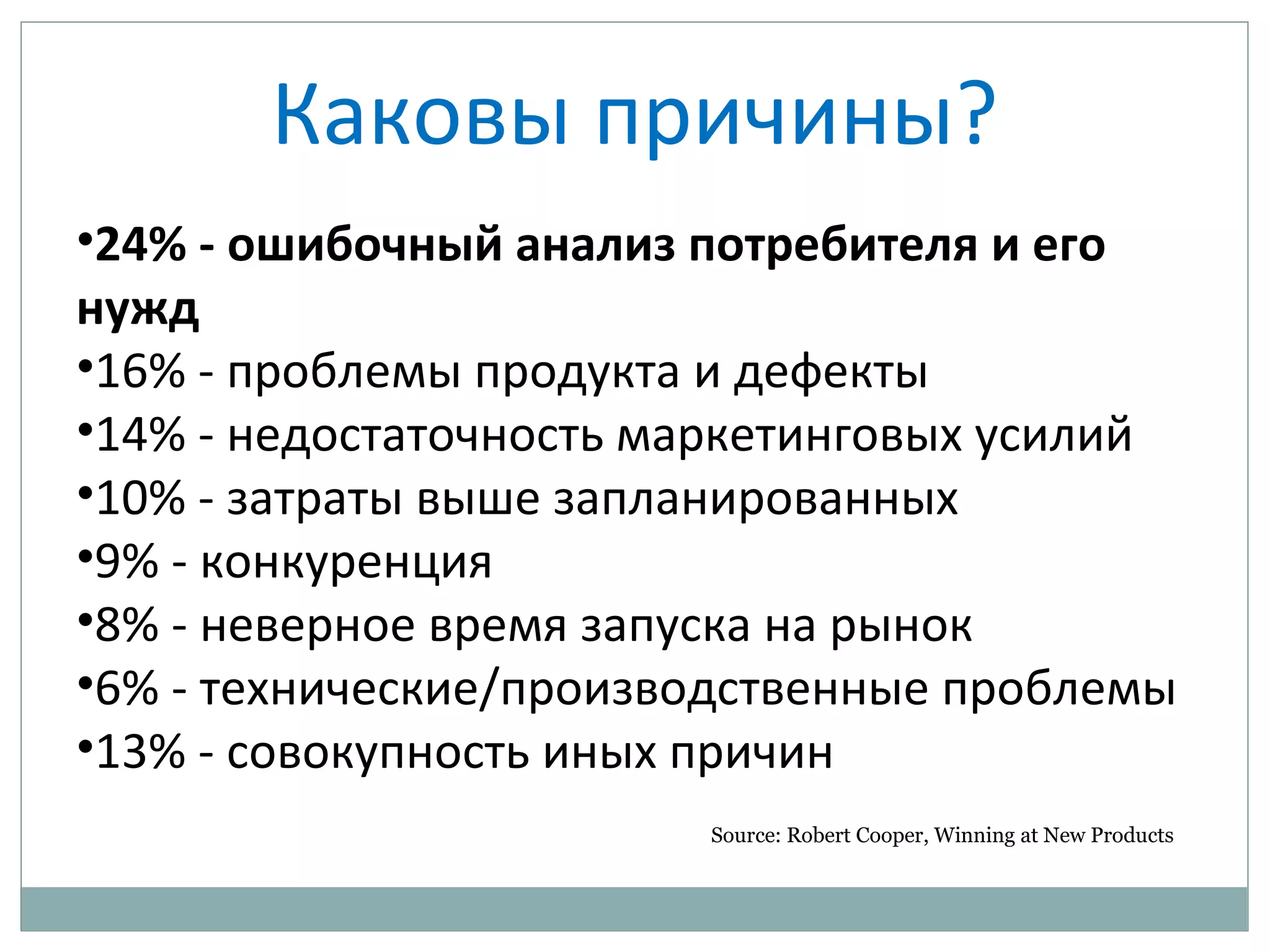 Каковы причины?
•24% - ошибочный анализ потребителя и его
нужд
•16% - проблемы продукта и дефекты
•14% - недостаточность маркетинговых усилий
•10% - затраты выше запланированных
•9% - конкуренция
•8% - неверное время запуска на рынок
•6% - технические/производственные проблемы
•13% - совокупность иных причин
Source: Robert Cooper, Winning at New Products
 