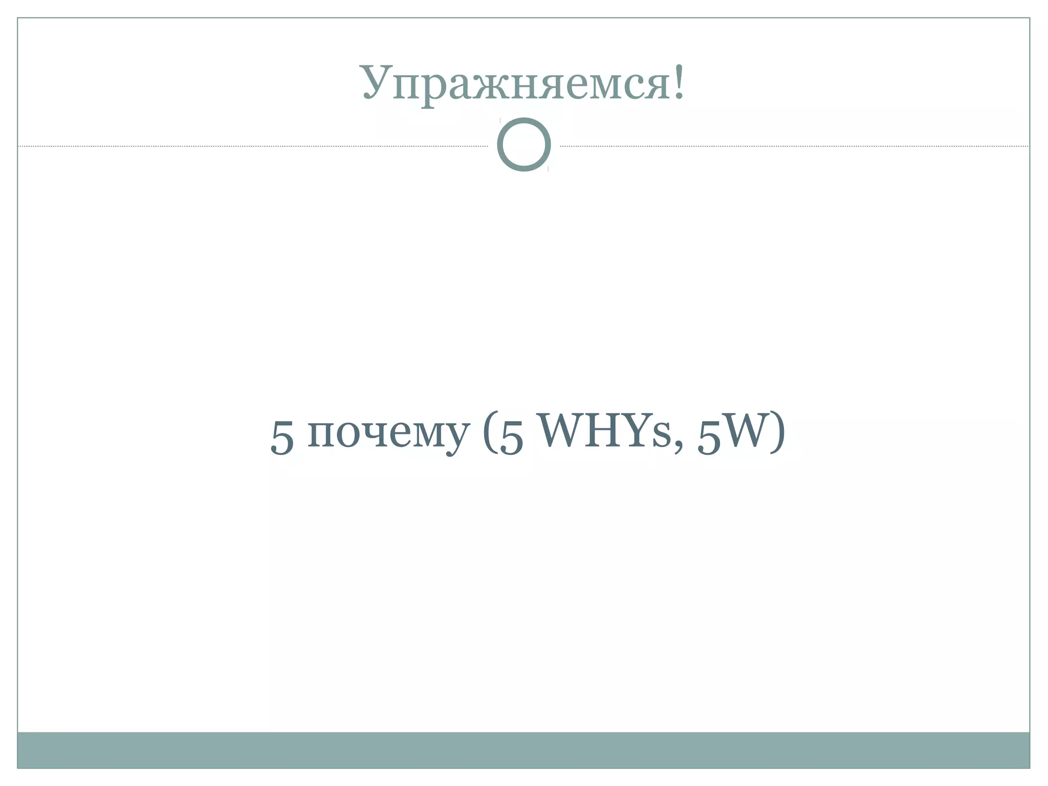 Упражняемся!
5 почему (5 WHYs, 5W)
 