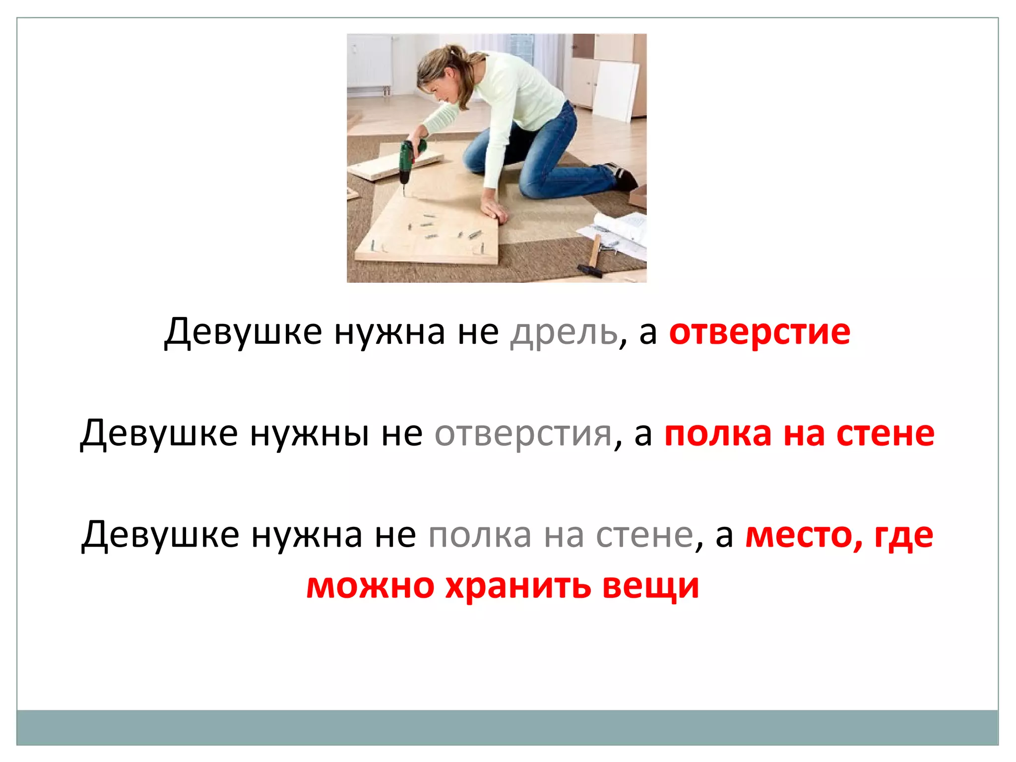 Девушке нужна не дрель, а отверстие
Девушке нужны не отверстия, а полка на стене
Девушке нужна не полка на стене, а место, где
можно хранить вещи
 