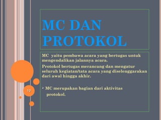 MC DAN
PROTOKOL
MC yaitu pembawa acara yang bertugas untuk
mengendalikan jalannya acara.
Protokol bertugas merancang dan mengatur
seluruh kegiatan/tata acara yang diselenggarakan
dari awal hingga akhir.
 MC merupakan bagian dari aktivitas
protokol.
1010
 