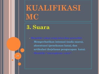 KUALIFIKASI
MC
3. Suara
- Memiliki vokal yang jelas dan powerful.
- Memperhatikan intonasi (nada suara),
aksentuasi (penekanan kata), dan
artikulasi (kejelasan pengucapan kata).
- Memiliki “microphone voice”.
2626
 