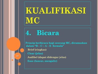 KUALIFIKASI
MC
4. Bicara
Prinsip berbicara bagi seorang MC, dirumuskan
dalam “B – C – A – E formula”
- Brief (ringkas)
- Clear (jelas)
- Audibel (dapat didengar jelas)
- Ease (lancar, mengalir)
3232
 