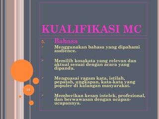 KUALIFIKASI MC
5. Bahasa
 Menggunakan bahasa yang dipahami
audience.
 Memilih kosakata yang relevan dan
aktual sesuai dengan acara yang
dipandu.
 Menguasai ragam kata, istilah,
pepatah, ungkapan, kata-kata yang
populer di kalangan masyarakat.
 Memberikan kesan intelek, profesional,
dan berwawasan dengan ucapan-
ucapannya.
3838
 