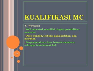 KUALIFIKASI MC
6. Wawasan
Well educated, memiliki tingkat pendidikan
memadai.
Open minded, terbuka pada kritikan dan
masukan.
Berpengetahuan luas, banyak membaca,
sehingga tahu banyak hal.
4343
 