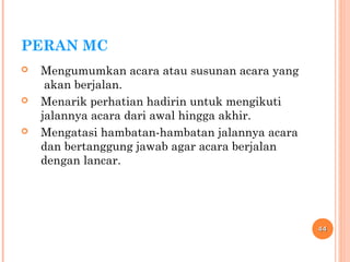 PERAN MC
 Mengumumkan acara atau susunan acara yang
akan berjalan.
 Menarik perhatian hadirin untuk mengikuti
jalannya acara dari awal hingga akhir.
 Mengatasi hambatan-hambatan jalannya acara
dan bertanggung jawab agar acara berjalan
dengan lancar.
4444
 