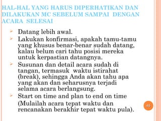 HAL-HAL YANG HARUS DIPERHATIKAN DAN
DILAKUKAN MC SEBELUM SAMPAI DENGAN
ACARA SELESAI
 Datang lebih awal.
 Lakukan konfirmasi, apakah tamu-tamu
yang khusus benar-benar sudah datang,
kalau belum cari tahu posisi mereka
untuk kerpastian datangnya.
 Susunan dan detail acara sudah di
tangan, termasuk waktu istirahat
(break), sehingga Anda akan tahu apa
yang akan dan seharusnya terjadi
selama acara berlangsung.
 Start on time and plan to end on time
(Mulailah acara tepat waktu dan
rencanakan berakhir tepat waktu pula).
4545
 