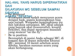  Be prepared
Walaupun Anda sudah menyusun acara
dengan baik, segala kemungkinan bisa
saja terjadi. Waspadai kemungkinan itu
dan lakukan antisipasi. MC ideal adalah
yang banyak akal (resourceful), kreatif,
fleksibel, dan dapat merespon masalah
yang muncul “on the fly”.
 Be in position.
Bersiaplah di posisi Anda sebagai MC, di
tempat dan di depan mikrofon khusus
MC, minimal 10 menit sebelum acara
dibuka, bacakan susunan acara yang
akan berlangsung. 4646
HAL-HAL YANG HARUS DIPERHATIKANHAL-HAL YANG HARUS DIPERHATIKAN
DANDAN
DILAKUKAN MC SEBELUM SAMPAIDILAKUKAN MC SEBELUM SAMPAI
DENGANDENGAN
ACARA SELESAIACARA SELESAI
 