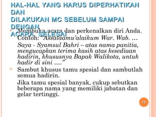  Membuka acara dan perkenalkan diri Anda.
Contoh: “Assalaamu’alaikum War. Wab. …
Saya - Syamsul Bahri – atas nama panitia,
mengucapkan terima kasih atas kesediaan
hadirin, khususnya Bapak Walikota, untuk
hadir di sini ….”
 Sambut khusus tamu spesial dan sambutlah
semua hadirin.
Jika tamu spesial banyak, cukup sebutkan
beberapa nama yang memiliki jabatan dan
gelar tertinggi.
4848
HAL-HAL YANG HARUS DIPERHATIKANHAL-HAL YANG HARUS DIPERHATIKAN
DANDAN
DILAKUKAN MC SEBELUM SAMPAIDILAKUKAN MC SEBELUM SAMPAI
DENGANDENGAN
ACARA SELESAIACARA SELESAI
 