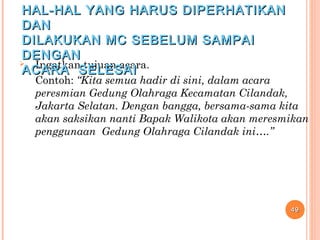  Ingatkan tujuan acara.
Contoh: “Kita semua hadir di sini, dalam acara
peresmian Gedung Olahraga Kecamatan Cilandak,
Jakarta Selatan. Dengan bangga, bersama-sama kita
akan saksikan nanti Bapak Walikota akan meresmikan
penggunaan Gedung Olahraga Cilandak ini….”
4949
HAL-HAL YANG HARUS DIPERHATIKANHAL-HAL YANG HARUS DIPERHATIKAN
DANDAN
DILAKUKAN MC SEBELUM SAMPAIDILAKUKAN MC SEBELUM SAMPAI
DENGANDENGAN
ACARA SELESAIACARA SELESAI
 
