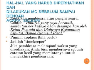  Kenalkan pembicara atau pengisi acara.
Contoh: “Hadirin yang saya hormati,
sambutan berikutnya akan disampaikan oleh
Ketua Pemuda dan Olahraga Kecamatan
Ciputat, Bapak Syamsul Rizal.”
 Pimpin applaus (bila perlu)
 Jadilah “timekeeper”
Jika pembicara melampaui waktu yang
disediakan, Anda bisa memberinya sebuah
catatan kecil yang memintanya untuk
mengakhiri pembicaraan.
5050
HAL-HAL YANG HARUS DIPERHATIKANHAL-HAL YANG HARUS DIPERHATIKAN
DANDAN
DILAKUKAN MC SEBELUM SAMPAIDILAKUKAN MC SEBELUM SAMPAI
DENGANDENGAN
ACARA SELESAIACARA SELESAI
 