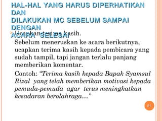  Ucapkan terima kasih.
Sebelum meneruskan ke acara berikutnya,
ucapkan terima kasih kepada pembicara yang
sudah tampil, tapi jangan terlalu panjang
memberikan komentar.
Contoh: “Terima kasih kepada Bapak Syamsul
Rizal yang telah memberikan motivasi kepada
pemuda-pemuda agar terus meningkatkan
kesadaran berolahraga…”
5151
HAL-HAL YANG HARUS DIPERHATIKANHAL-HAL YANG HARUS DIPERHATIKAN
DANDAN
DILAKUKAN MC SEBELUM SAMPAIDILAKUKAN MC SEBELUM SAMPAI
DENGANDENGAN
ACARA SELESAIACARA SELESAI
 