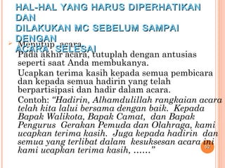  Menutup acara.
Pada akhir acara, tutuplah dengan antusias
seperti saat Anda membukanya.
Ucapkan terima kasih kepada semua pembicara
dan kepada semua hadirin yang telah
berpartisipasi dan hadir dalam acara.
Contoh: “Hadirin, Alhamdulillah rangkaian acara
telah kita lalui bersama dengan baik. Kepada
Bapak Walikota, Bapak Camat, dan Bapak
Pengurus Gerakan Pemuda dan Olahraga, kami
ucapkan terima kasih. Juga kepada hadirin dan
semua yang terlibat dalam kesuksesan acara ini
kami ucapkan terima kasih, ……”
5252
HAL-HAL YANG HARUS DIPERHATIKANHAL-HAL YANG HARUS DIPERHATIKAN
DANDAN
DILAKUKAN MC SEBELUM SAMPAIDILAKUKAN MC SEBELUM SAMPAI
DENGANDENGAN
ACARA SELESAIACARA SELESAI
 