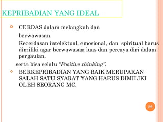 KEPRIBADIAN YANG IDEAL
 CERDAS dalam melangkah dan
berwawasan.
Kecerdasan intelektual, emosional, dan spiritual harus
dimiliki agar berwawasan luas dan percaya diri dalam
pergaulan,
serta bisa selalu “Positive thinking”.
 BERKEPRIBADIAN YANG BAIK MERUPAKAN
SALAH SATU SYARAT YANG HARUS DIMILIKI
OLEH SEORANG MC.
5656
 