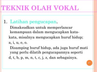 TEKNIK OLAH VOKAL
1. Latihan pengucapan.
Dimaksudkan untuk memperlancar
kemampuan dalam mengucapkan kata-
kata, misalnya mengucapkan huruf hidup;
a, i, u, e, o.
Disamping huruf hidup, ada juga huruf mati
yang perlu dilatih pengucapannya seperti
d, t, b, p, m, n, t, c, j, z, dan sebagainya.
5757
 