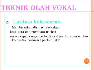 TEKNIK OLAH VOKAL
2. Latihan kelancaran.
Membiasakan diri mengucapkan
kata-kata dan membaca naskah
secara cepat sangat perlu dilakukan. Improvisasi dan
kecepatan berbicara perlu dilatih.
5959
 