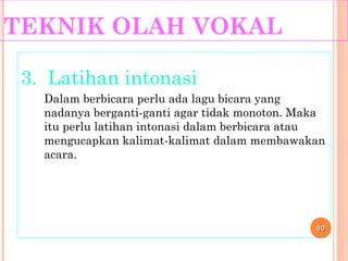TEKNIK OLAH VOKAL
3. Latihan intonasi
Dalam berbicara perlu ada lagu bicara yang
nadanya berganti-ganti agar tidak monoton. Maka
itu perlu latihan intonasi dalam berbicara atau
mengucapkan kalimat-kalimat dalam membawakan
acara.
6060
 