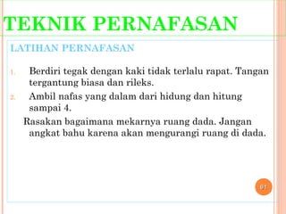 TEKNIK PERNAFASAN
LATIHAN PERNAFASAN
1. Berdiri tegak dengan kaki tidak terlalu rapat. Tangan
tergantung biasa dan rileks.
2. Ambil nafas yang dalam dari hidung dan hitung
sampai 4.
Rasakan bagaimana mekarnya ruang dada. Jangan
angkat bahu karena akan mengurangi ruang di dada.
6161
 