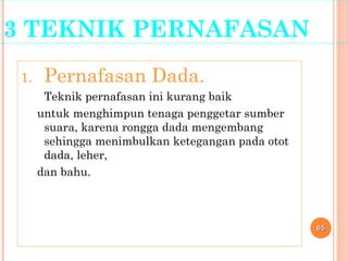 3 TEKNIK PERNAFASAN
1. Pernafasan Dada.
Teknik pernafasan ini kurang baik
untuk menghimpun tenaga penggetar sumber
suara, karena rongga dada mengembang
sehingga menimbulkan ketegangan pada otot
dada, leher,
dan bahu.
6565
 