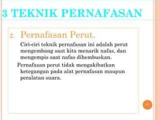 3 TEKNIK PERNAFASAN
2. Pernafasan Perut.
Ciri-ciri teknik pernafasan ini adalah perut
mengembang saat kita menarik nafas, dan
mengempis saat nafas dihembuskan.
Pernafasan perut tidak mengakibatkan
ketegangan pada alat pernafasan maupun
peralatan suara.
6666
 