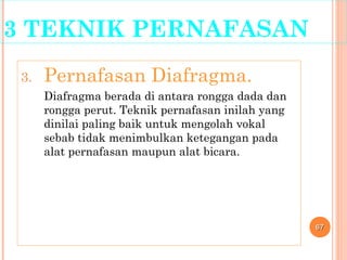 3 TEKNIK PERNAFASAN
3. Pernafasan Diafragma.
Diafragma berada di antara rongga dada dan
rongga perut. Teknik pernafasan inilah yang
dinilai paling baik untuk mengolah vokal
sebab tidak menimbulkan ketegangan pada
alat pernafasan maupun alat bicara.
6767
 