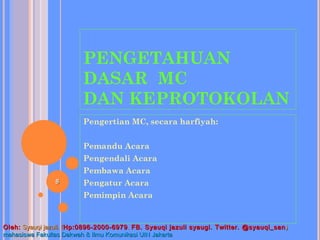 PENGETAHUAN
DASAR MC
DAN KEPROTOKOLAN
Pengertian MC, secara harfiyah:
Pemandu Acara
Pengendali Acara
Pembawa Acara
Pengatur Acara
Pemimpin Acara
88
Oleh:Oleh: Syauqi jazuli. (Syauqi jazuli. (Hp:0896-2000-6979Hp:0896-2000-6979 .. FB. Syauqi jazuli syaugi. Twitter. @syauqi_sanFB. Syauqi jazuli syaugi. Twitter. @syauqi_san ))
mahasiswa Fakultas Dakwah & Ilmu Komunikasi UIN Jakartamahasiswa Fakultas Dakwah & Ilmu Komunikasi UIN Jakarta
 