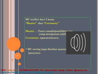 MC terdiri dari 2 kata;
“Master” dan “Ceremony”
Master : Tuan rumah/pemilik/orang
yang menguasai (ahli).
Ceremony: upacara/acara.
 MC sering juga disebut announcer
(penyiar).
99
Oleh:Oleh: Syauqi jazuli. (Syauqi jazuli. (Hp:0896-2000-6979Hp:0896-2000-6979 .. FB. Syauqi jazuli syaugi. Twitter. @syauqi_sanFB. Syauqi jazuli syaugi. Twitter. @syauqi_san ))
mahasiswa Fakultas Dakwah & Ilmu Komunikasi UIN Jakartamahasiswa Fakultas Dakwah & Ilmu Komunikasi UIN Jakarta
 