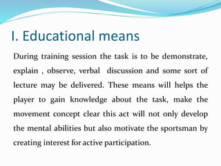 I. Educational means
During training session the task is to be demonstrate,
explain , observe, verbal discussion and some sort of
lecture may be delivered. These means will helps the
player to gain knowledge about the task, make the
movement concept clear this act will not only develop
the mental abilities but also motivate the sportsman by
creating interest for active participation.
 