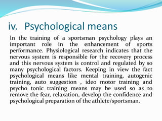 iv. Psychological means
In the training of a sportsman psychology plays an
important role in the enhancement of sports
performance. Physiological research indicates that the
nervous system is responsible for the recovery process
and this nervous system is control and regulated by so
many psychological factors. Keeping in view the fact
psychological means like mental training, autogenic
training, auto suggestion , ideo motor training and
psycho tonic training means may be used so as to
remove the fear, relaxation, develop the confidence and
psychological preparation of the athlete/sportsman.
 
