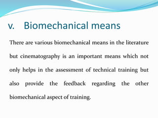 v. Biomechanical means
There are various biomechanical means in the literature
but cinematography is an important means which not
only helps in the assessment of technical training but
also provide the feedback regarding the other
biomechanical aspect of training.
 