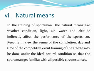 vi. Natural means
In the training of sportsman the natural means like
weather condition, light, air, water and altitude
indirectly affect the performance of the sportsman.
Keeping in view the venue of the completion, day and
time of the competitive event training of the athlete may
be done under the ideal natural condition so that the
sportsman get familiar with all possible circumstances.
 