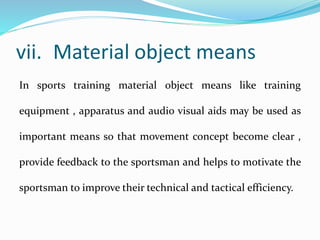 vii. Material object means
In sports training material object means like training
equipment , apparatus and audio visual aids may be used as
important means so that movement concept become clear ,
provide feedback to the sportsman and helps to motivate the
sportsman to improve their technical and tactical efficiency.
 