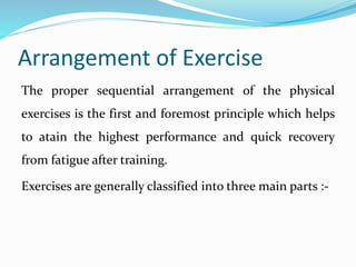 Arrangement of Exercise
The proper sequential arrangement of the physical
exercises is the first and foremost principle which helps
to atain the highest performance and quick recovery
from fatigue after training.
Exercises are generally classified into three main parts :-
 