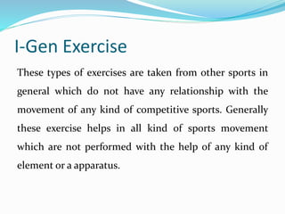 I-Gen Exercise
These types of exercises are taken from other sports in
general which do not have any relationship with the
movement of any kind of competitive sports. Generally
these exercise helps in all kind of sports movement
which are not performed with the help of any kind of
element or a apparatus.
 