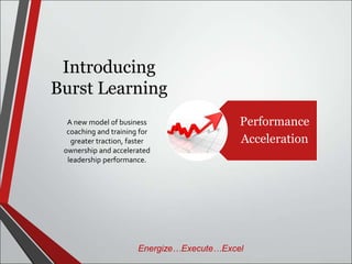 Introducing 
Burst Learning 
Performance 
Acceleration 
A new model of business 
coaching and training for 
greater traction, faster 
ownership and accelerated 
leadership performance. 
Energize…Execute…Excel 
 
