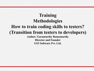 Training
Methodologies
How to train coding skills to testers?
(Transition from testers to developers)
Author: Gurumurthy Ramamurthy
Director and Founder
GS3 Software Pvt. Ltd.
 