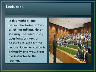 Lectures:-
• In this method, one
person(the trainer) does
all of the talking. He or
she may use visual aids,
questions/answer, or
postures to support the
lecture. Communication is
primarily one way: from
the instructor to the
learner.
 