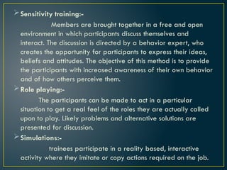Sensitivity training:-
Members are brought together in a free and open
environment in which participants discuss themselves and
interact. The discussion is directed by a behavior expert, who
creates the opportunity for participants to express their ideas,
beliefs and attitudes. The objective of this method is to provide
the participants with increased awareness of their own behavior
and of how others perceive them.
Role playing:-
The participants can be made to act in a particular
situation to get a real feel of the roles they are actually called
upon to play. Likely problems and alternative solutions are
presented for discussion.
Simulations:-
trainees participate in a reality based, interactive
activity where they imitate or copy actions required on the job.
 