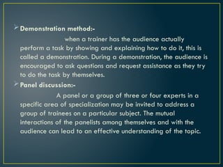 Demonstration method:-
when a trainer has the audience actually
perform a task by showing and explaining how to do it, this is
called a demonstration. During a demonstration, the audience is
encouraged to ask questions and request assistance as they try
to do the task by themselves.
Panel discussion:-
A panel or a group of three or four experts in a
specific area of specialization may be invited to address a
group of trainees on a particular subject. The mutual
interactions of the panelists among themselves and with the
audience can lead to an effective understanding of the topic.
 