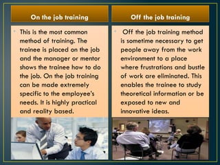 On the job training
• This is the most common
method of training. The
trainee is placed on the job
and the manager or mentor
shows the trainee how to do
the job. On the job training
can be made extremely
specific to the employee’s
needs. It is highly practical
and reality based.
Off the job training
• Off the job training method
is sometime necessary to get
people away from the work
environment to a place
where frustrations and bustle
of work are eliminated. This
enables the trainee to study
theoretical information or be
exposed to new and
innovative ideas.
 