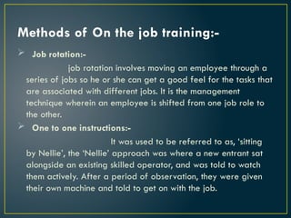 Methods of On the job training:-
 Job rotation:-
job rotation involves moving an employee through a
series of jobs so he or she can get a good feel for the tasks that
are associated with different jobs. It is the management
technique wherein an employee is shifted from one job role to
the other.
 One to one instructions:-
It was used to be referred to as, ‘sitting
by Nellie’, the ‘Nellie’ approach was where a new entrant sat
alongside an existing skilled operator, and was told to watch
them actively. After a period of observation, they were given
their own machine and told to get on with the job.
 