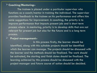 Coaching/Mentoring:-
The trainee is placed under a particular supervisor who
functions as a coach/mentor in training the individual. The supervisor
provides feedback to the trainee on his performance and offers him
some suggestions for improvement. In coaching, the priority is to
improve performance that impacts present job and is short term
process where in mentoring, priority is to develop skills that are not
relevant for present job but also for the future and is a long term
process.
 Project management:-
In this process firstly, the learner should be
identified, along with this suitable projects should be identified
which the learner can manage. The projects should be discussed with
the learner and the methods should be finalized. The work should
be activated, the starting and finish dates should be finalized. The
learning achieved by this process should be discussed with the
project manager and future course of action should be decided.
 